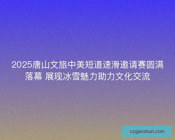 2025唐山文旅中美短道速滑邀请赛圆满落幕 展现冰雪魅力助力文化交流