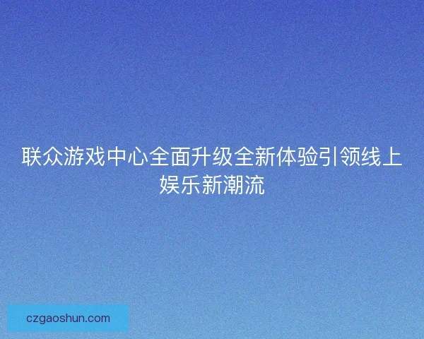 联众游戏中心全面升级全新体验引领线上娱乐新潮流