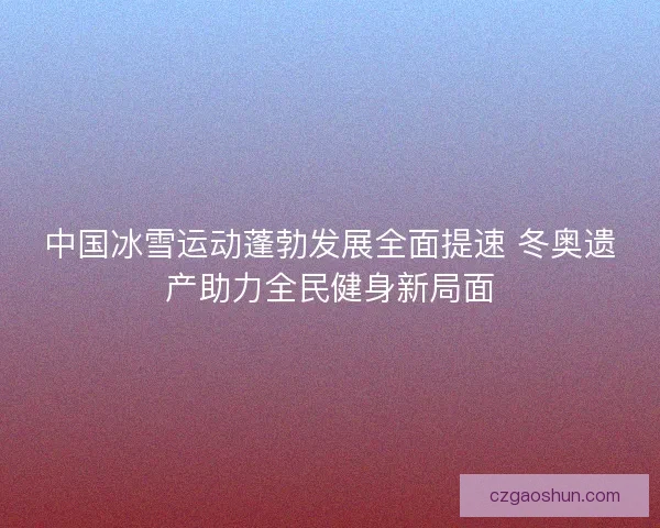 中国冰雪运动蓬勃发展全面提速 冬奥遗产助力全民健身新局面