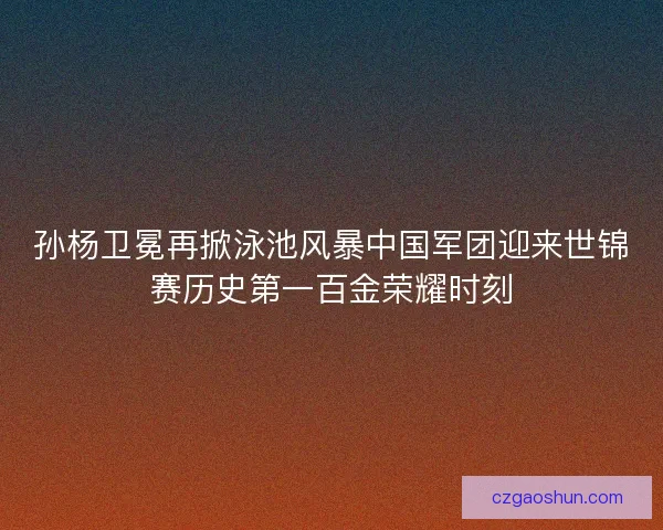 孙杨卫冕再掀泳池风暴中国军团迎来世锦赛历史第一百金荣耀时刻