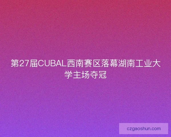 第27届CUBAL西南赛区落幕湖南工业大学主场夺冠