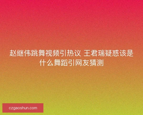 赵继伟跳舞视频引热议 王君瑞疑惑该是什么舞蹈引网友猜测