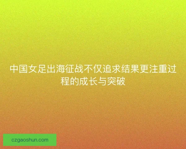 中国女足出海征战不仅追求结果更注重过程的成长与突破