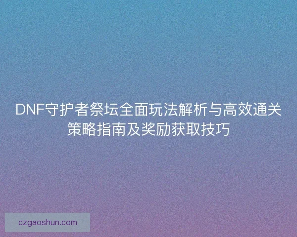DNF守护者祭坛全面玩法解析与高效通关策略指南及奖励获取技巧