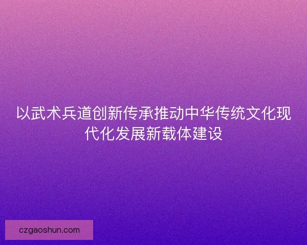 以武术兵道创新传承推动中华传统文化现代化发展新载体建设